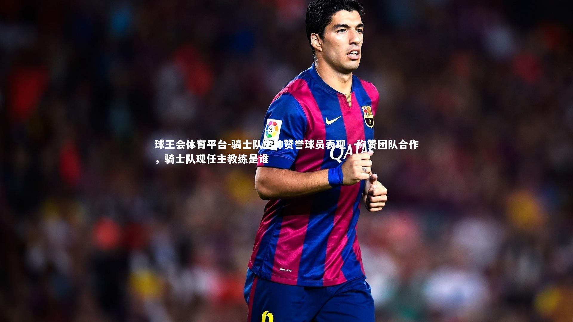 骑士队主帅赞誉球员表现,称赞团队合作,骑士队现任主教练是谁