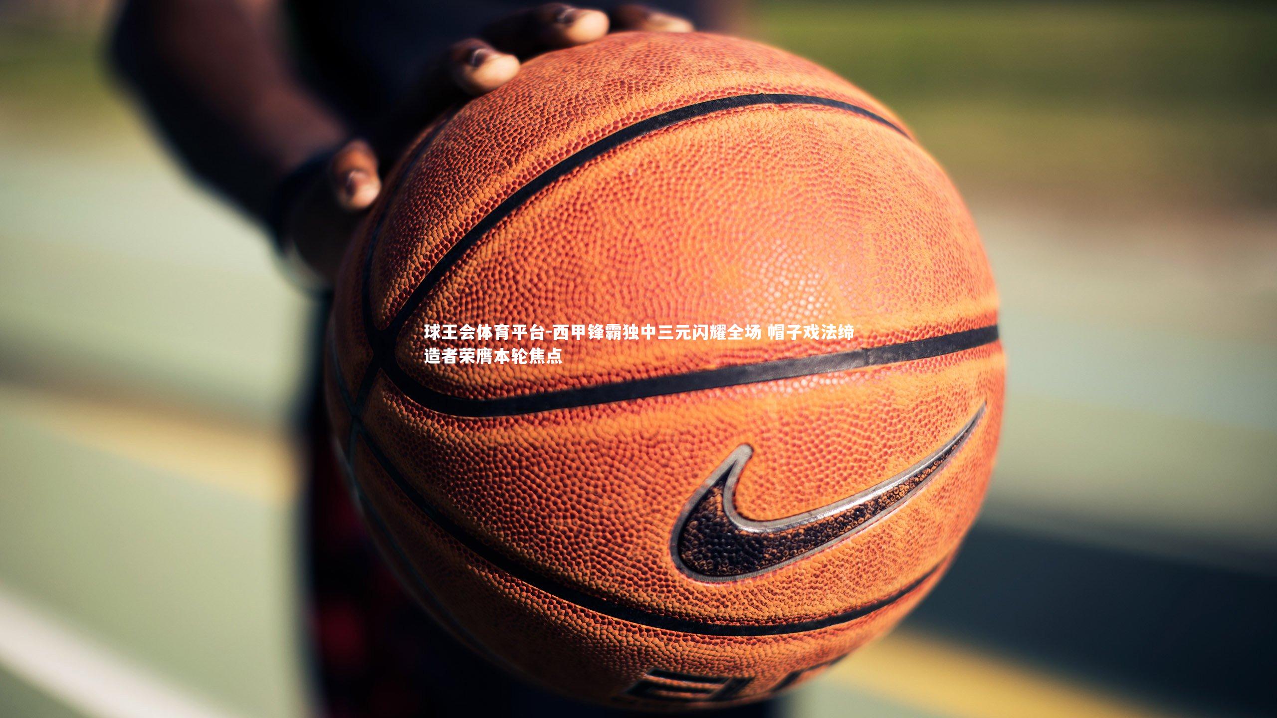 球王会体育平台-西甲锋霸独中三元闪耀全场 帽子戏法缔造者荣膺本轮焦点